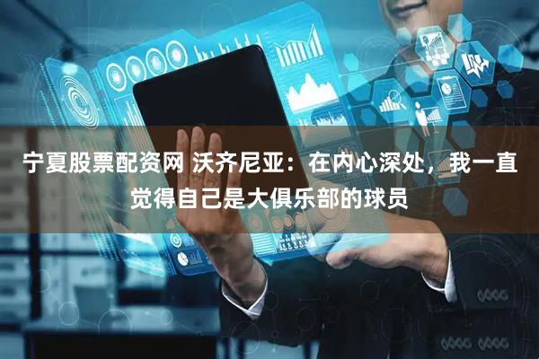 宁夏股票配资网 沃齐尼亚：在内心深处，我一直觉得自己是大俱乐部的球员