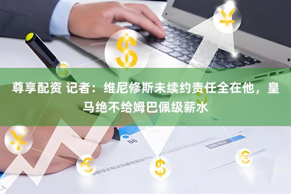 尊享配资 记者：维尼修斯未续约责任全在他，皇马绝不给姆巴佩级薪水
