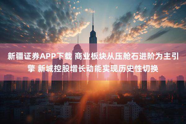 新疆证券APP下载 商业板块从压舱石进阶为主引擎 新城控股增长动能实现历史性切换