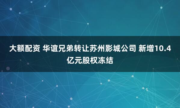 大额配资 华谊兄弟转让苏州影城公司 新增10.4亿元股权冻结