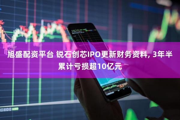 旭盛配资平台 锐石创芯IPO更新财务资料, 3年半累计亏损超10亿元