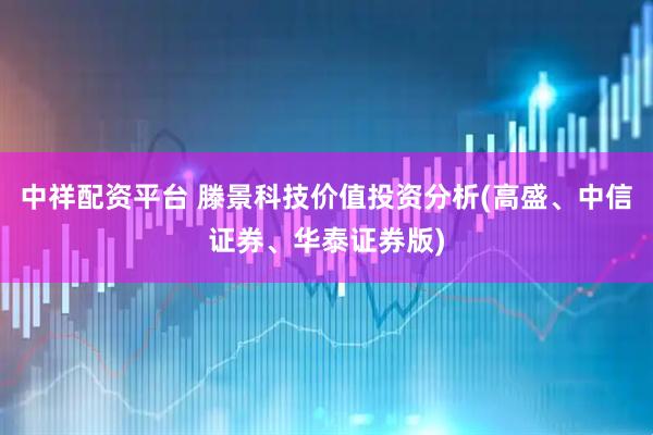 中祥配资平台 滕景科技价值投资分析(高盛、中信证券、华泰证券版)