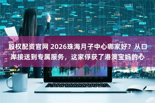 股权配资官网 2026珠海月子中心哪家好？从口岸接送到专属服务，这家俘获了港澳宝妈的心