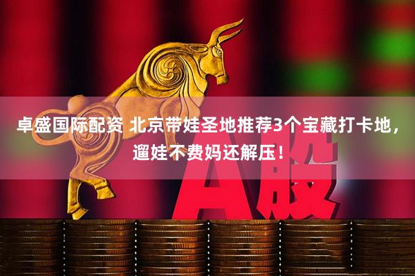 卓盛国际配资 北京带娃圣地推荐3个宝藏打卡地,遛娃不费妈还解压!