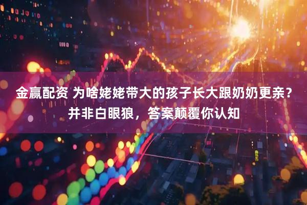 金赢配资 为啥姥姥带大的孩子长大跟奶奶更亲？并非白眼狼，答案颠覆你认知