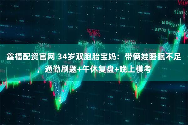 鑫福配资官网 34岁双胞胎宝妈：带俩娃睡眠不足，通勤刷题+午休复盘+晚上模考