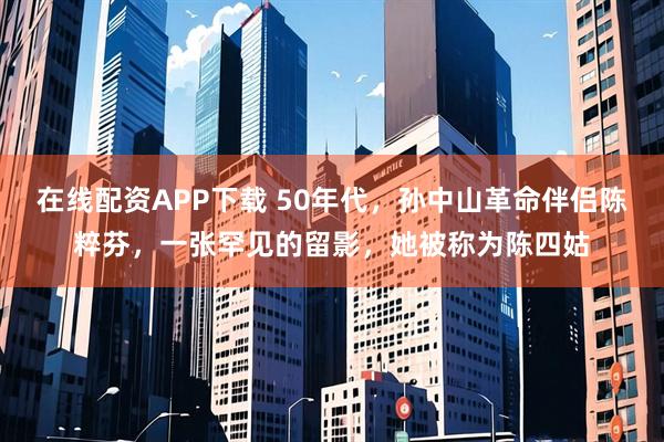 在线配资APP下载 50年代，孙中山革命伴侣陈粹芬，一张罕见的留影，她被称为陈四姑
