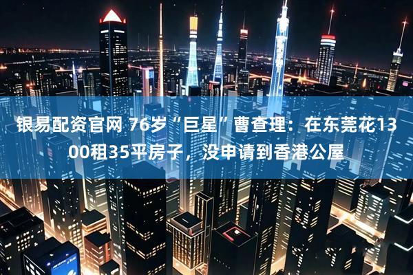 银易配资官网 76岁“巨星”曹查理:在东莞花1300租35平房子,没申请到香港公屋