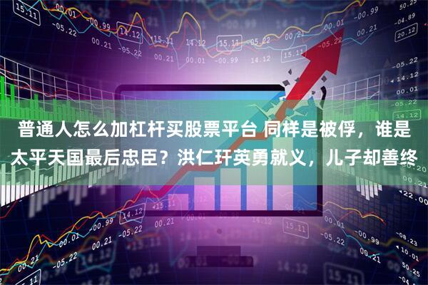 普通人怎么加杠杆买股票平台 同样是被俘，谁是太平天国最后忠臣？洪仁玕英勇就义，儿子却善终
