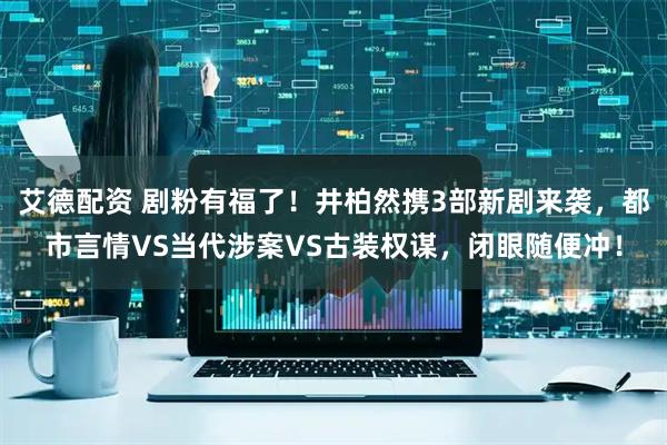 艾德配资 剧粉有福了！井柏然携3部新剧来袭，都市言情VS当代涉案VS古装权谋，闭眼随便冲！