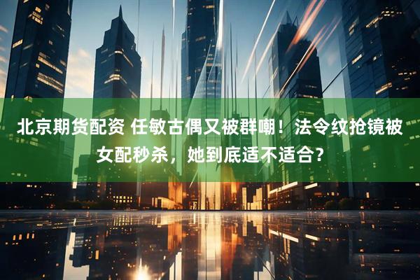 北京期货配资 任敏古偶又被群嘲！法令纹抢镜被女配秒杀，她到底适不适合？