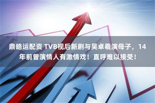 鼎皓运配资 TVB视后新剧与吴卓羲演母子，14年前曾演情人有激情戏！直呼难以接受！