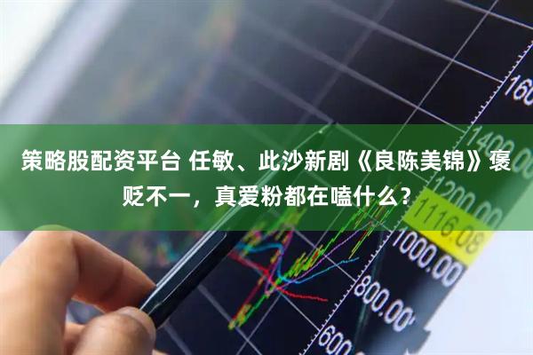 策略股配资平台 任敏、此沙新剧《良陈美锦》褒贬不一，真爱粉都在嗑什么？