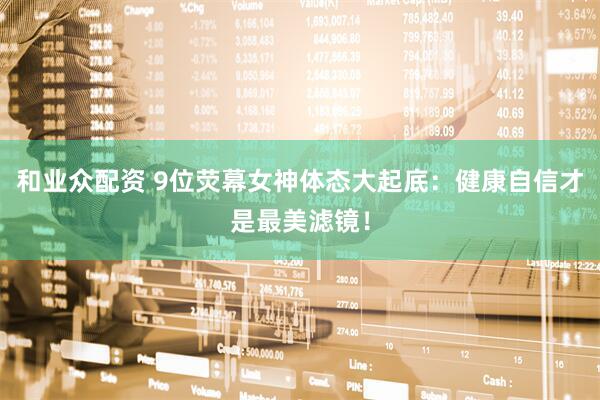 和业众配资 9位荧幕女神体态大起底：健康自信才是最美滤镜！