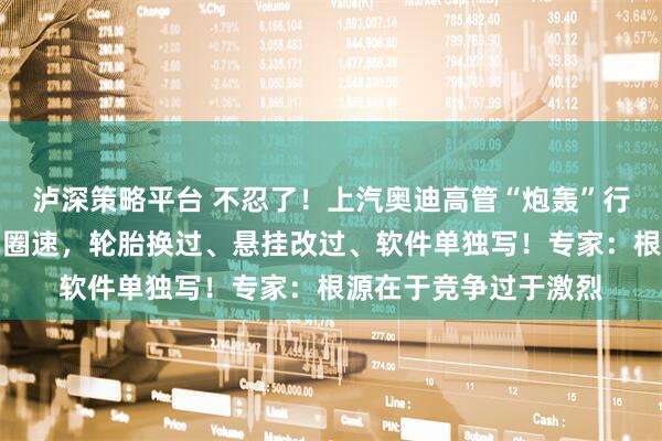 泸深策略平台 不忍了！上汽奥迪高管“炮轰”行业乱象：用特调车刷圈速，轮胎换过、悬挂改过、软件单独写！专家：根源在于竞争过于激烈