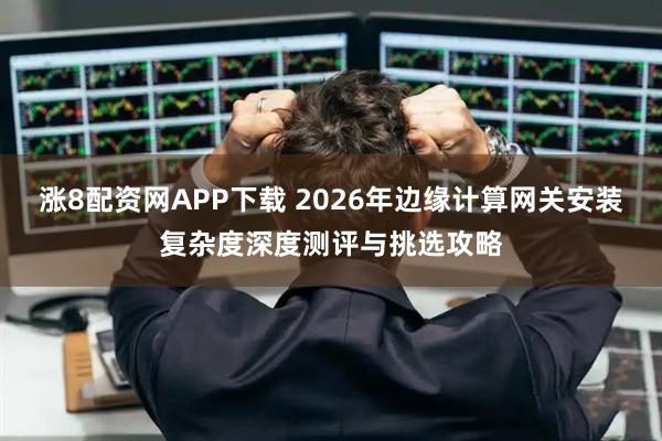 涨8配资网APP下载 2026年边缘计算网关安装复杂度深度测评与挑选攻略
