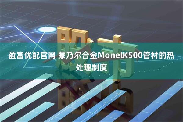 盈富优配官网 蒙乃尔合金MonelK500管材的热处理制度