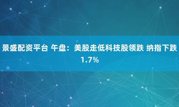 景盛配资平台 午盘：美股走低科技股领跌 纳指下跌1.7%