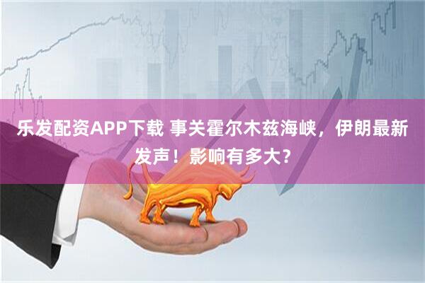乐发配资APP下载 事关霍尔木兹海峡，伊朗最新发声！影响有多大？
