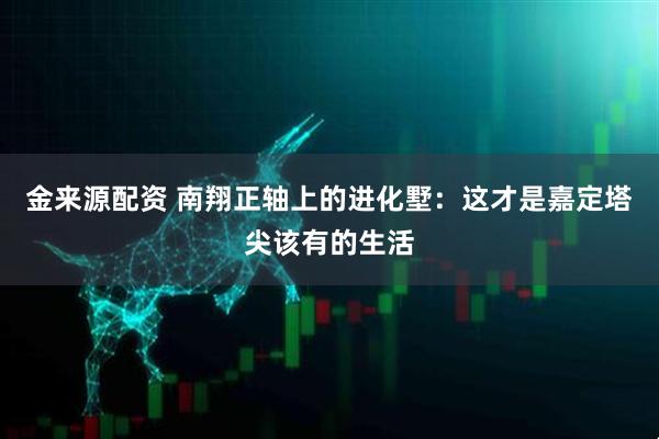 金来源配资 南翔正轴上的进化墅：这才是嘉定塔尖该有的生活