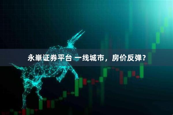 永崋证券平台 一线城市，房价反弹？