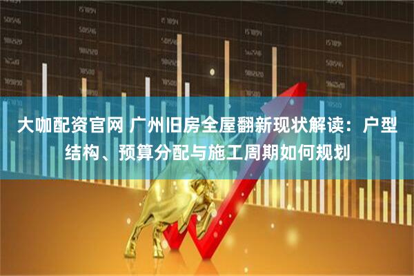 大咖配资官网 广州旧房全屋翻新现状解读：户型结构、预算分配与施工周期如何规划
