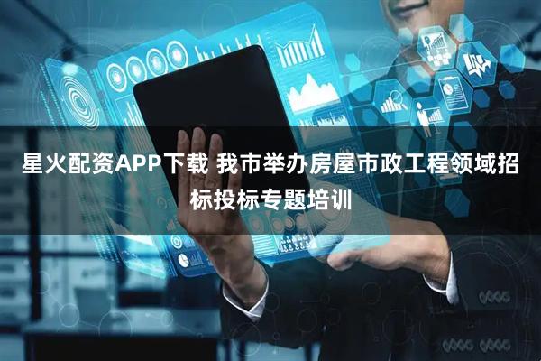 星火配资APP下载 我市举办房屋市政工程领域招标投标专题培训