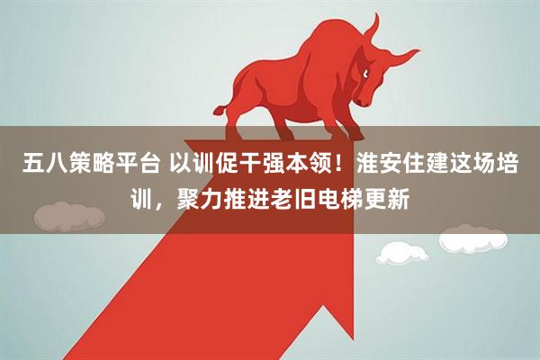 五八策略平台 以训促干强本领！淮安住建这场培训，聚力推进老旧电梯更新